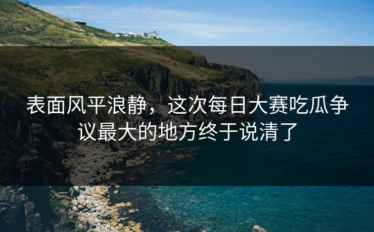 表面风平浪静,这次每日大赛吃瓜争议最大的地方终于说清了 表面风平浪静,这次每日大赛吃瓜争议最大的地方终于说清了