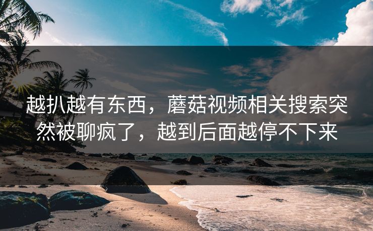 越扒越有东西,蘑菇视频相关搜索突然被聊疯了,越到后面越停不下来 越扒越有东西,蘑菇视频相关搜索突然被聊疯了,越到后面越停不下来