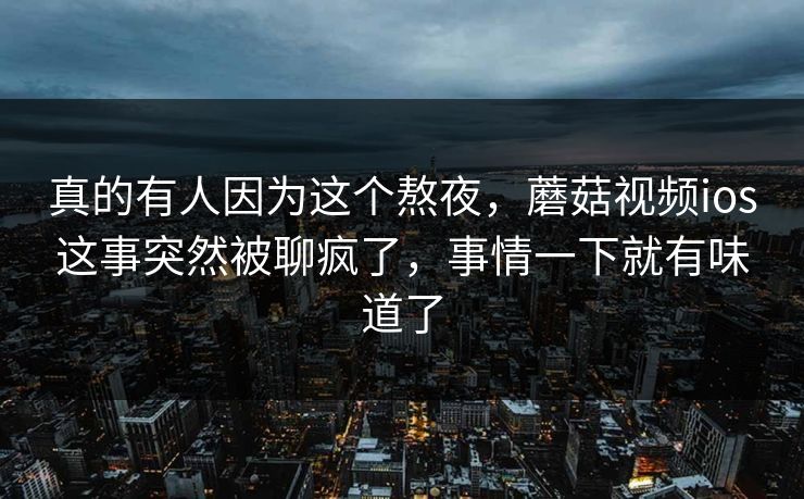 真的有人因为这个熬夜,蘑菇视频ios这事突然被聊疯了,事情一下就有味道了 真的有人因为这个熬夜,蘑菇视频ios这事突然被聊疯了,事情一下就有味道了