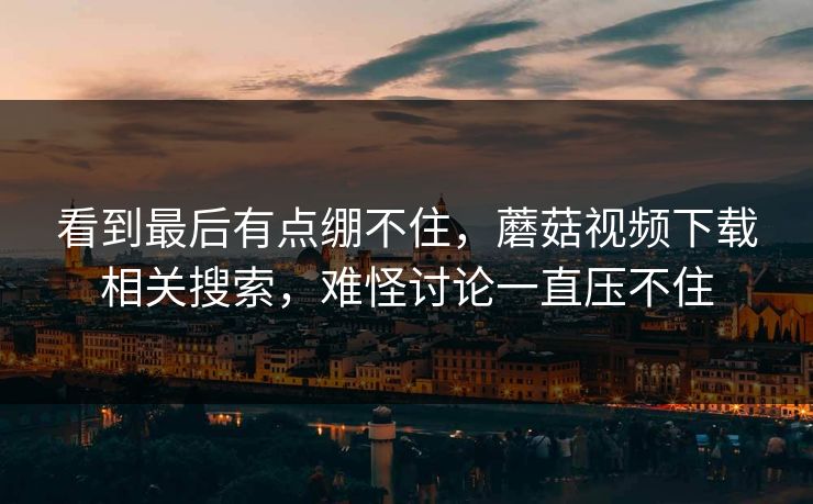 看到最后有点绷不住，蘑菇视频下载相关搜索，难怪讨论一直压不住