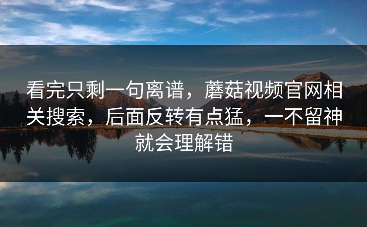 看完只剩一句离谱,蘑菇视频官网相关搜索,后面反转有点猛,一不留神就会理解错 看完只剩一句离谱,蘑菇视频官网相关搜索,后面反转有点猛,一不留神就会理解错