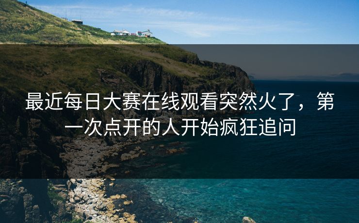 最近每日大赛在线观看突然火了，第一次点开的人开始疯狂追问