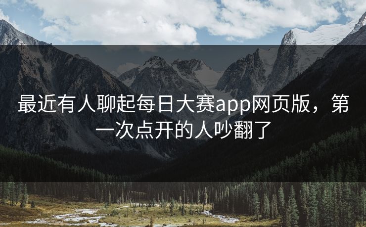 最近有人聊起每日大赛app网页版，第一次点开的人吵翻了