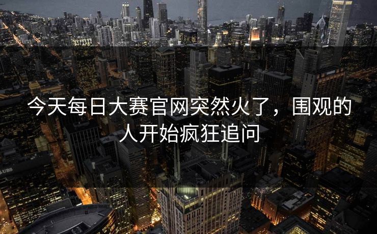 今天每日大赛官网突然火了,围观的人开始疯狂追问 今天每日大赛官网突然火了,围观的人开始疯狂追问