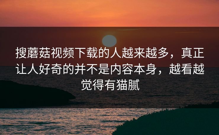 搜蘑菇视频下载的人越来越多,真正让人好奇的并不是内容本身,越看越觉得有猫腻 搜蘑菇视频下载的人越来越多,真正让人好奇的并不是内容本身,越看越觉得有猫腻