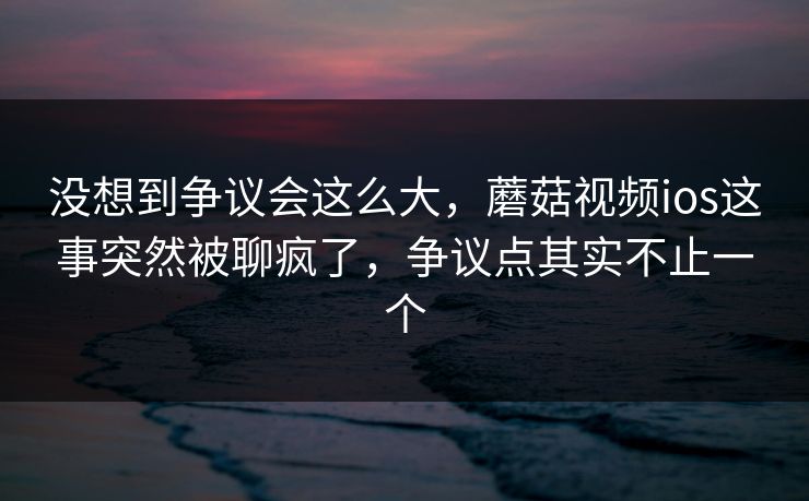 没想到争议会这么大,蘑菇视频ios这事突然被聊疯了,争议点其实不止一个 没想到争议会这么大,蘑菇视频ios这事突然被聊疯了,争议点其实不止一个