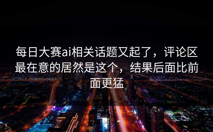 每日大赛ai相关话题又起了,评论区最在意的居然是这个,结果后面比前面更猛 每日大赛ai相关话题又起了,评论区最在意的居然是这个,结果后面比前面更猛