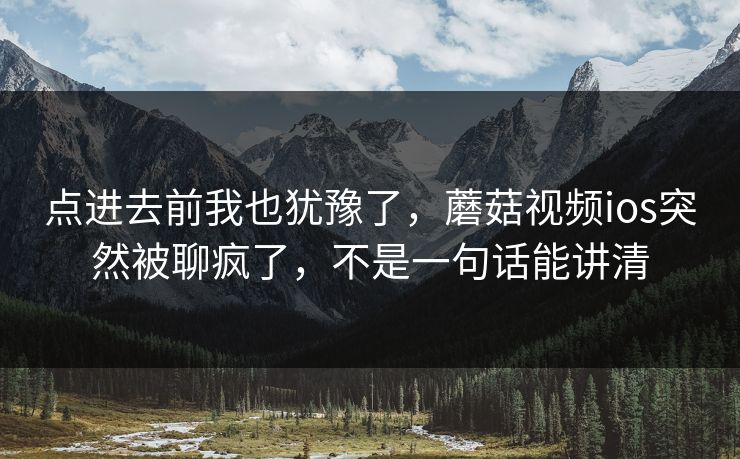 点进去前我也犹豫了,蘑菇视频ios突然被聊疯了,不是一句话能讲清 点进去前我也犹豫了,蘑菇视频ios突然被聊疯了,不是一句话能讲清