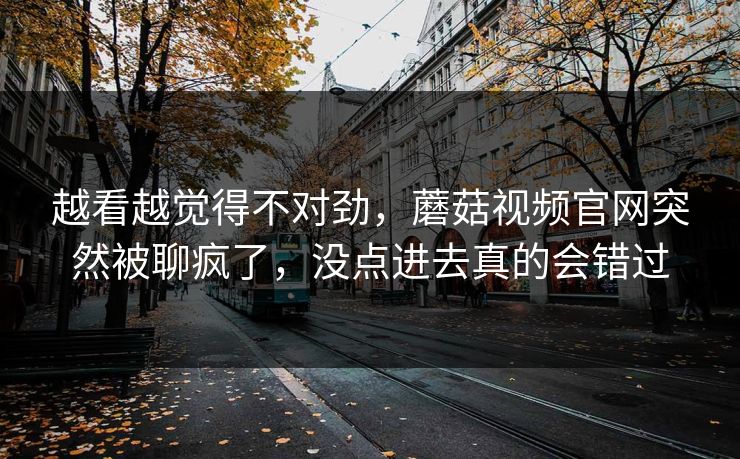 越看越觉得不对劲,蘑菇视频官网突然被聊疯了,没点进去真的会错过 越看越觉得不对劲,蘑菇视频官网突然被聊疯了,没点进去真的会错过