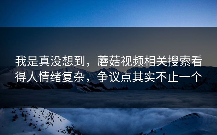我是真没想到,蘑菇视频相关搜索看得人情绪复杂,争议点其实不止一个 我是真没想到,蘑菇视频相关搜索看得人情绪复杂,争议点其实不止一个