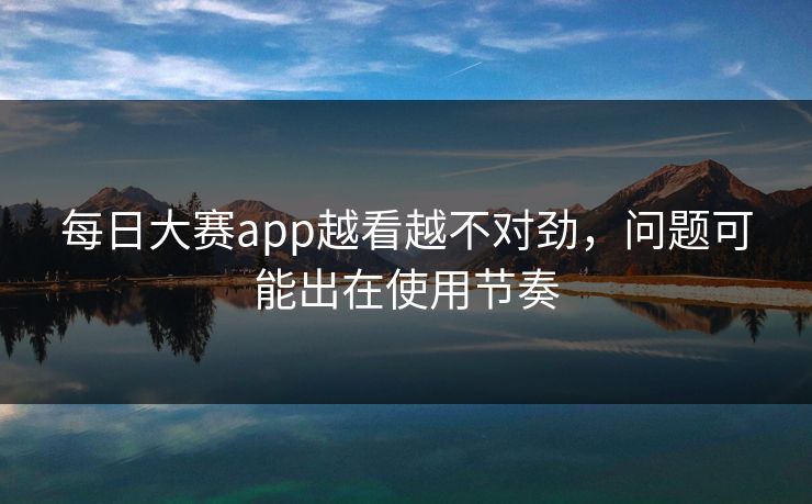 每日大赛app越看越不对劲,问题可能出在使用节奏 每日大赛app越看越不对劲,问题可能出在使用节奏