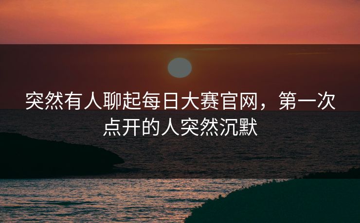 突然有人聊起每日大赛官网,第一次点开的人突然沉默 突然有人聊起每日大赛官网,第一次点开的人突然沉默
