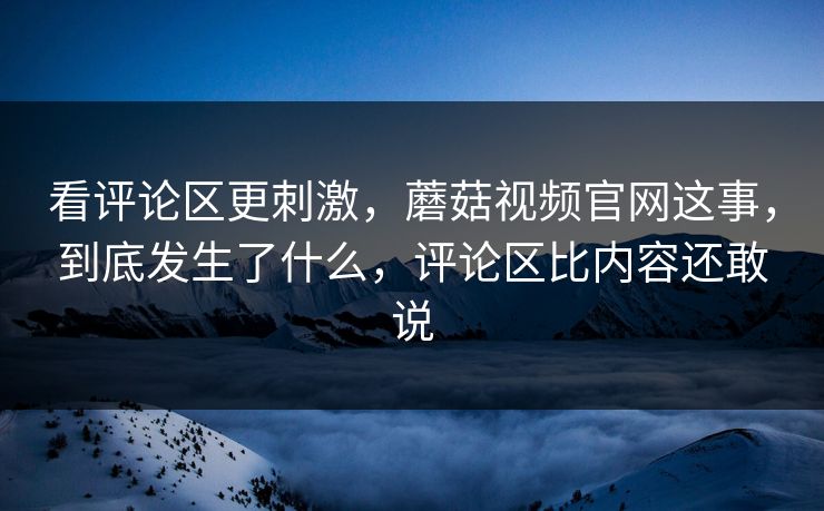 看评论区更刺激,蘑菇视频官网这事,到底发生了什么,评论区比内容还敢说 看评论区更刺激,蘑菇视频官网这事,到底发生了什么,评论区比内容还敢说