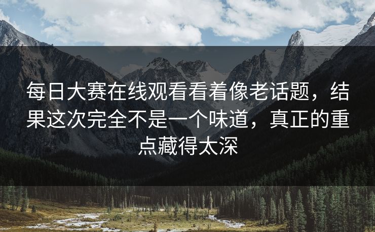 每日大赛在线观看看着像老话题,结果这次完全不是一个味道,真正的重点藏得太深 每日大赛在线观看看着像老话题,结果这次完全不是一个味道,真正的重点藏得太深