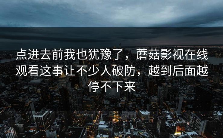 点进去前我也犹豫了,蘑菇影视在线观看这事让不少人破防,越到后面越停不下来 点进去前我也犹豫了,蘑菇影视在线观看这事让不少人破防,越到后面越停不下来