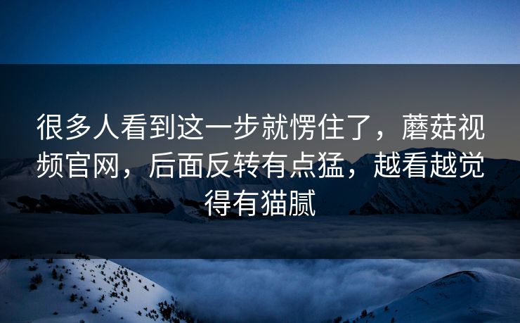 很多人看到这一步就愣住了,蘑菇视频官网,后面反转有点猛,越看越觉得有猫腻 很多人看到这一步就愣住了,蘑菇视频官网,后面反转有点猛,越看越觉得有猫腻