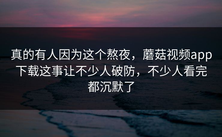 真的有人因为这个熬夜,蘑菇视频app下载这事让不少人破防,不少人看完都沉默了 真的有人因为这个熬夜,蘑菇视频app下载这事让不少人破防,不少人看完都沉默了