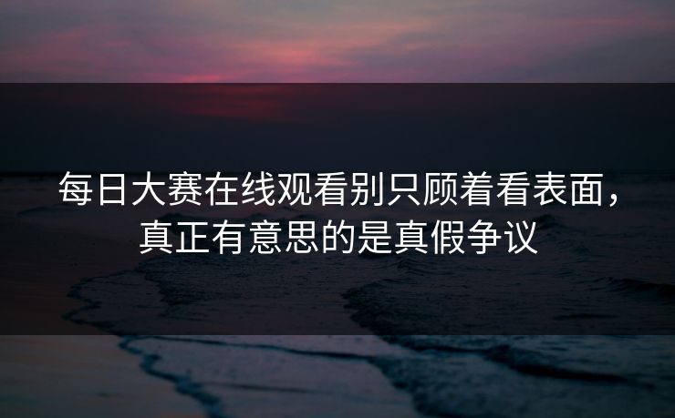 每日大赛在线观看别只顾着看表面,真正有意思的是真假争议 每日大赛在线观看别只顾着看表面,真正有意思的是真假争议
