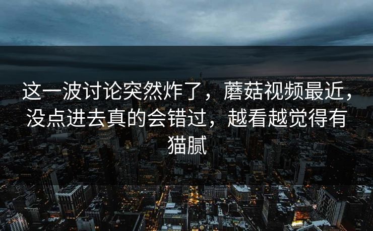 这一波讨论突然炸了,蘑菇视频最近,没点进去真的会错过,越看越觉得有猫腻 这一波讨论突然炸了,蘑菇视频最近,没点进去真的会错过,越看越觉得有猫腻