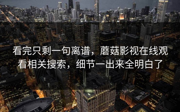 看完只剩一句离谱,蘑菇影视在线观看相关搜索,细节一出来全明白了 看完只剩一句离谱,蘑菇影视在线观看相关搜索,细节一出来全明白了