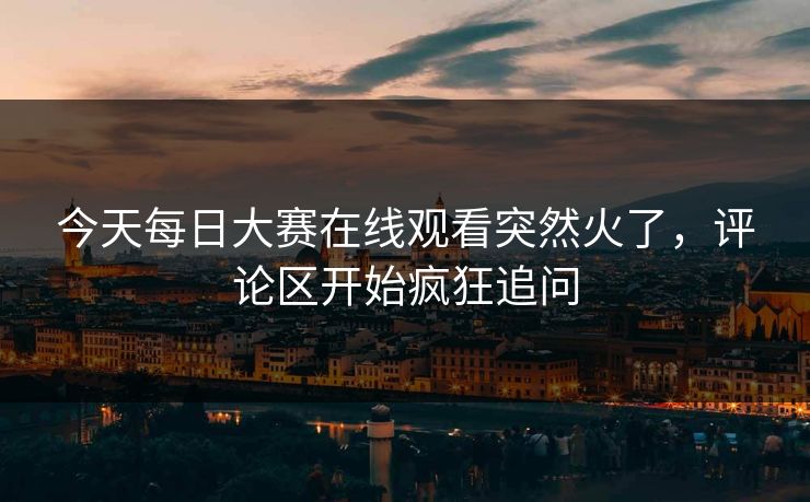今天每日大赛在线观看突然火了,评论区开始疯狂追问 今天每日大赛在线观看突然火了,评论区开始疯狂追问
