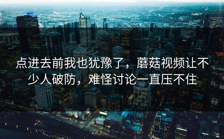 点进去前我也犹豫了,蘑菇视频让不少人破防,难怪讨论一直压不住 点进去前我也犹豫了,蘑菇视频让不少人破防,难怪讨论一直压不住