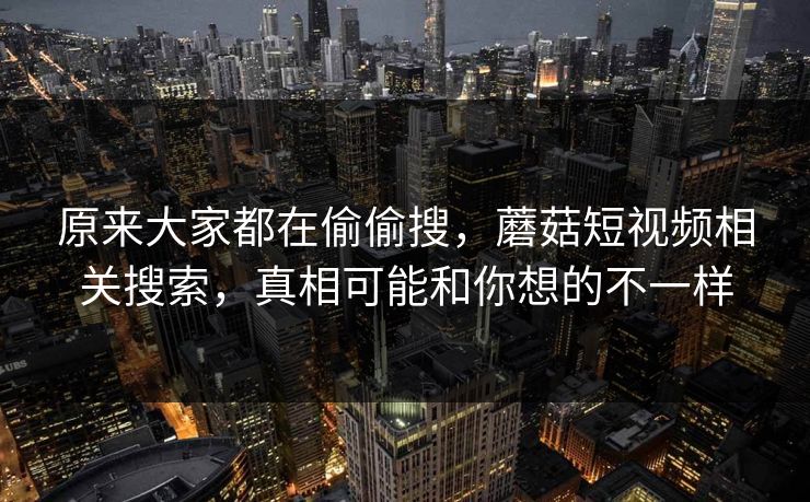 原来大家都在偷偷搜,蘑菇短视频相关搜索,真相可能和你想的不一样 原来大家都在偷偷搜,蘑菇短视频相关搜索,真相可能和你想的不一样