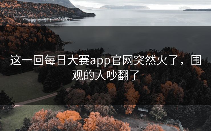 这一回每日大赛app官网突然火了,围观的人吵翻了 这一回每日大赛app官网突然火了,围观的人吵翻了