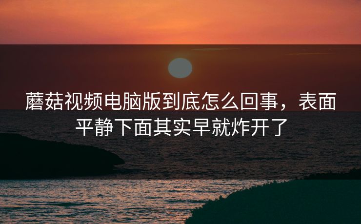 蘑菇视频电脑版到底怎么回事,表面平静下面其实早就炸开了 蘑菇视频电脑版到底怎么回事,表面平静下面其实早就炸开了